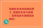 氨糖软骨素和氨糖选哪个_氨糖软骨素与氨糖：选择指南与健康益处解析)