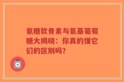 氨糖软骨素与氨基葡萄糖大揭晓：你真的懂它们的区别吗？