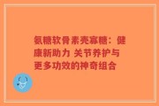 氨糖软骨素壳寡糖：健康新助力 关节养护与更多功效的神奇组合