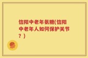 信阳中老年氨糖(信阳中老年人如何保护关节？)