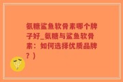 氨糖鲨鱼软骨素哪个牌子好_氨糖与鲨鱼软骨素：如何选择优质品牌？)