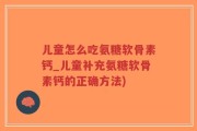 儿童怎么吃氨糖软骨素钙_儿童补充氨糖软骨素钙的正确方法)