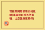 现在美国原装进口的氨糖(美国进口纯天然氨糖，让您健康更易得)