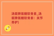 汤臣牌氨糖软骨素_汤臣牌氨糖软骨素：关节养护)