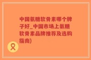 中国氨糖软骨素哪个牌子好_中国市场上氨糖软骨素品牌推荐及选购指南)