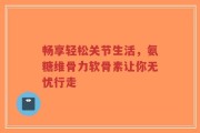 畅享轻松关节生活，氨糖维骨力软骨素让你无忧行走
