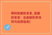 哪种氨糖软骨素_氨糖软骨素：全面解析其功效与选择指南)