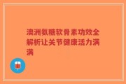 澳洲氨糖软骨素功效全解析让关节健康活力满满