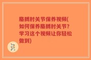 胳膊肘关节保养视频(如何保养胳膊肘关节？学习这个视频让你轻松做到)