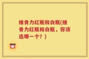 维骨力红瓶和白瓶(维骨力红瓶和白瓶，你该选哪一个？)