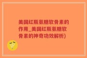 美国红瓶氨糖软骨素的作用_美国红瓶氨糖软骨素的神奇功效解析)