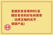氨糖软骨素哪种好(氨糖软骨素的好处和使用 - 选择正确的关节保健产品)