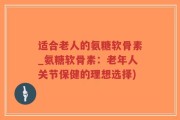 适合老人的氨糖软骨素_氨糖软骨素：老年人关节保健的理想选择)