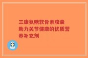 三康氨糖软骨素胶囊 助力关节健康的优质营养补充剂