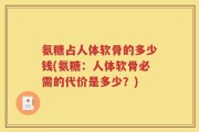 氨糖占人体软骨的多少钱(氨糖：人体软骨必需的代价是多少？)