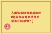 人用鲨鱼软骨素后能吃吗(鲨鱼软骨素使用后是否还能进食？)