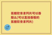 氨糖软骨素钙片可以吞服么(可以直接吞服的氨糖软骨素钙片)