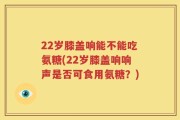 22岁膝盖响能不能吃氨糖(22岁膝盖响响声是否可食用氨糖？)
