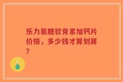 乐力氨糖软骨素加钙片价格，多少钱才算划算？