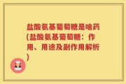 盐酸氨基葡萄糖是啥药(盐酸氨基葡萄糖：作用、用途及副作用解析)