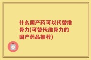 什么国产药可以代替维骨力(可替代维骨力的国产药品推荐)