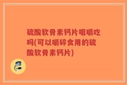 硫酸软骨素钙片咀嚼吃吗(可以嚼碎食用的硫酸软骨素钙片)