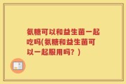 氨糖可以和益生菌一起吃吗(氨糖和益生菌可以一起服用吗？)