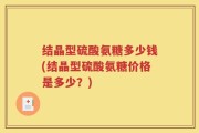 结晶型硫酸氨糖多少钱(结晶型硫酸氨糖价格是多少？)