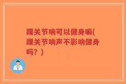 踝关节响可以健身嘛(踝关节响声不影响健身吗？)