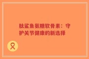 肽鲨鱼氨糖软骨素：守护关节健康的新选择