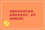 氨糖软骨素钙片有效_氨糖软骨素钙片：关节保健新选择)