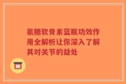 氨糖软骨素蓝瓶功效作用全解析让你深入了解其对关节的益处