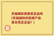 天猫国际氨糖是正品吗(天猫国际的氨糖产品是否真正正品？)