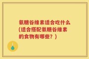 氨糖谷维素适合吃什么(适合搭配氨糖谷维素的食物有哪些？)