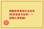 硫酸软骨素和什么吃补钙(软骨素与补钙：一起摄入更有益)