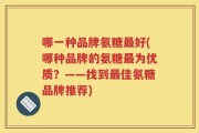 哪一种品牌氨糖最好(哪种品牌的氨糖最为优质？——找到最佳氨糖品牌推荐)
