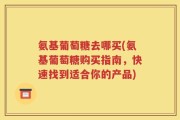 氨基葡萄糖去哪买(氨基葡萄糖购买指南，快速找到适合你的产品)