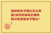 猫咪腿关节错位怎么绑腿(如何给猫咪正确绑腿以修复腿关节错位？)