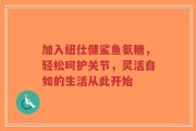 加入纽仕健鲨鱼氨糖，轻松呵护关节，灵活自如的生活从此开始