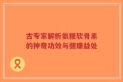 古专家解析氨糖软骨素的神奇功效与健康益处