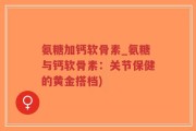 氨糖加钙软骨素_氨糖与钙软骨素：关节保健的黄金搭档)