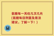 氨糖每一天吃几次几片(氨糖每日剂量及用法建议，了解一下！)