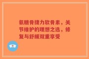氨糖骨捷力软骨素，关节维护的理想之选，修复与舒缓双重享受