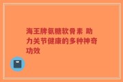 海王牌氨糖软骨素 助力关节健康的多种神奇功效