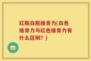 红瓶白瓶维骨力(白色维骨力与红色维骨力有什么区别？)