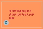 平价软骨素适合老人 高性价比助力老人关节健康