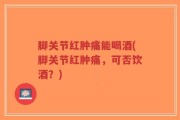 脚关节红肿痛能喝酒(脚关节红肿痛，可否饮酒？)