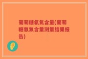 葡萄糖氨氮含量(葡萄糖氨氮含量测量结果报告)