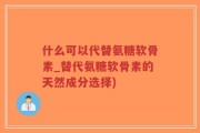 什么可以代替氨糖软骨素_替代氨糖软骨素的天然成分选择)