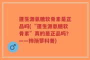 蓬生源氨糖软骨素是正品吗(“蓬生源氨糖软骨素”真的是正品吗？——柿渐蓼科普)